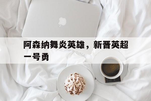 杏彩体育中国官网-阿森纳舞炎英雄，新晋英超一号勇的简单介绍